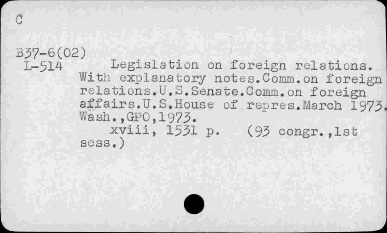 ﻿c
B57-6(02)
L-514 Legislation on foreign relations.
With explanatory notes.Comm.on foreign relations.U.S.Senate.Comm.on foreign affairs.U.S.House of repres.March 1975 Wash.,GPO,1973.
xviii, 1551 p. (95 congr.,1st sess.)